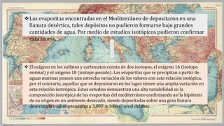  El oxígeno en los sulfatos y carbonatos consta de dos isotopos, el oxígeno 16 (isotopo
normal) y el oxígeno 18 (isotopo pesado). Las evaporitas que se precipitan a partir de
aguas marinas poseen una estrecha variación de los valores con esta relación isotópica,
por el contrario, aquellas que se depositaron en los lagos tienen una amplia variación en
esta relación isotrópica. Estos estudios demuestran una alta variabilidad en la
composición isotrópica de las evaporitas del mediterráneo confirmando así la hipótesis
de su origen en un ambiente desecado, siendo depositadas sobre una gran llanura
desértica la cual se encuentra a 3.000 m bajo el nivel del mar.
Las evaporitas encontradas en el Mediterráneo de depositaron en una
llanura desértica, tales depósitos no pudieron formarse bajo grandes
cantidades de agua. Por medio de estudios isotópicos pudieron confirmar
esta teoría.
 