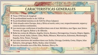 CARACTERISTICAS GENERALES
 Tiene 3700 km de longitud
 Su profundidad media es de 1430 m
 Su profundidad máxima es de 5267m (Fosa Calypso)
 Está situado entre Europa, Asia y África al norte, este y sur, respectivamente; separa y
conecta dichos continentes.
 Los mares que conforman el mediterráneo son el mar Adriático, mar Egeo, mar Jónico
Tirreno, de Liguria, Balear y de Alborán.
 Baña las costas de Albania, Argelia, Grecia, Bosnia y Herzegovina, Croacia, Chipre, Egipto,
Francia, Israel, Italia, Líbano, Libia, Malta, Mónaco, Marruecos, Eslovenia, Montenegro,
España, Siria, Túnez, Turquía
 Las islas interiores del mediterráneo son Sicilia, Córcega, Cerdeña, Creta, Chipre, Islas
Baleares, islas griegas, Malta, Rodas, islas Cícladas
 Los ríos drenados son el Rio Nilo, Rodano, Ebro y Po
 