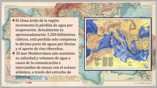 El clima árido de la región
incrementa la pérdida de agua por
evaporación. Actualmente es
aproximadamente 3.200 kilómetros
cúbicos, está perdida solo compensa
la décima parte de aguas por lluvias
y el aporte de ríos ribereños.
 El mar Mediterráneo aún mantiene
su salinidad y volumen de agua a
causa de la comunicación e
intercambio de masas con el océano
atlántico, a través del estrecho de
Gibraltar
 