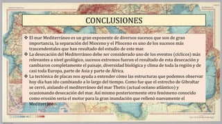 CONCLUSIONES
 El mar Mediterráneo es un gran exponente de diversos sucesos que son de gran
importancia, la separación del Mioceno y el Plioceno es uno de los sucesos más
trascendentales que han resultado del estudio de este mar.
 La desecación del Mediterráneo debe ser considerado uno de los eventos (cíclicos) más
relevantes a nivel geológico, sucesos extremos fueron el resultado de esta desecación y
cambiaron completamente el paisaje, diversidad biológica y clima de toda la región y de
casi toda Europa, parte de Asia y parte de África.
 La tectónica de placas nos ayuda a entender cómo las estructuras que podemos observar
hoy día han ido cambiando a lo largo del tiempo. Como fue que el estrecho de Gibraltar
se cerró, aislando el mediterráneo del mar Thetis (actual océano atlántico) y
ocasionando desecación del mar. Así mismo posteriormente otro fenómeno conocido
como erosión seria el motor para la gran inundación que rellenó nuevamente el
Mediterráneo.
 
