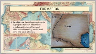 FORMACION
 Hace 200 m.a: las diferentes piezas de
la geografía actual se encuentran
pegadas, África toca a Europa, el
atlántico está cerrado y américa del
norte está unida a Europa.
 