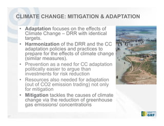 27
CLIMATE CHANGE: MITIGATION & ADAPTATION
• Adaptation focuses on the effects of
Climate Change – DRR with identical
targets.
• Harmonization of the DRR and the CC
adaptation policies and practices to
prepare for the effects of climate change
(similar measures).
• Prevention as a need for CC adaptation
politically easier to argue than
investments for risk reduction
• Resources also needed for adaptation
(out of CO2 emission trading) not only
for mitigation
• Mitigation tackles the causes of climate
change via the reduction of greenhouse
gas emissions/ concentrations
 