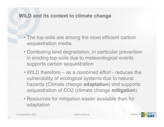 33
WILD and its context to climate change
• The top-soils are among the most efficient carbon
sequestration media
• Combating land degradation, in particular prevention
in eroding top-soils due to meteorological events
supports carbon sequestration
• WILD therefore – as a combined effort - reduces the
vulnerability of ecological systems due to natural
hazards (Climate change adaptation) and supports
sequestration of CO2 (climate change mitigation).
• Resources for mitigation easier available than for
adaptation
30 September 2010 Walter AmmannAVINA‐Stiftung
 