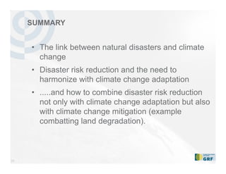34
• The link between natural disasters and climate
change
• Disaster risk reduction and the need to
harmonize with climate change adaptation
• .....and how to combine disaster risk reduction
not only with climate change adaptation but also
with climate change mitigation (example
combatting land degradation).
SUMMARY
 