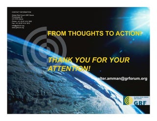 35
FROM THOUGHTS TO ACTION!
THANK YOU FOR YOUR
ATTENTION!
CONTACT INFORMATION
Global Risk Forum GRF Davos
Promenade 35
CH-7270 Davos
Phone: +41 (0) 81 414 1600
Fax: +41 (0) 81 414 1610
info@grforum.org
www.grforum.org
walter.amman@grforum.org
 