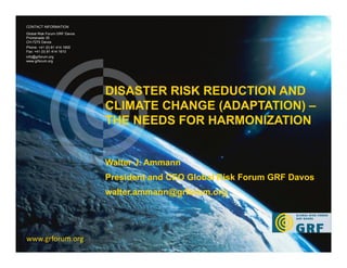 1
DISASTER RISK REDUCTION AND
CLIMATE CHANGE (ADAPTATION) –
THE NEEDS FOR HARMONIZATION
www.grforum.org
CONTACT INFORMATION
Global Risk Forum GRF Davos
Promenade 35
CH-7270 Davos
Phone: +41 (0) 81 414 1600
Fax: +41 (0) 81 414 1610
info@grforum.org
www.grforum.org
Walter J. Ammann
President and CEO Global Risk Forum GRF Davos
walter.ammann@grforum.org
 