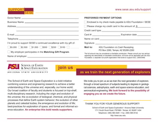 www.sese.asu.edu/support
Donor Name
Business Name
Address
E-mail
Telephone
I’m proud to support SESE’s continued excellence with my gift of:
$5,000 $2,500 $1,000 $500 $250 $100
My employer participates in the Matching Gift Program.
Name of employer:
SUPPORT
SESE
PREFERRED PAYMENT OPTIONS
Enclosed is my check made payable to ASU Foundation / SESE
Please charge my credit card in the amount of: $
Credit card type:
Card #: Expiration date
Name on card:
Signature
Mail to: 	 ASU Foundation c/o Cash Receipting
	 	 PO Box 2260, Tempe, AZ 85280-2260
The full amount may be considered a charitable contribution. Please consult your tax advisor
regarding the deductibility of charitable contributions. All funds will be deposited with the ASU
Foundation, a separate non-profit organization that exists to support ASU. (30002469)
THANK YOU FOR YOUR GENEROUS SUPPORT!
School of Earth and Space Exploration • Arizona State University
1711 South Rural Road, PSF686 • Tempe, AZ 85287-1404
Telephone: (480) 965-5081 • Fax: (480) 965-8102
http://sese.asu.edu
join us
as we train the next generation of explorers
The School of Earth and Space Exploration is a bold initiative
combining science and engineering research to achieve a better
understanding of the universe and, especially, our home world.
Our broad coalition of faculty and students is focused on top-shelf,
multi-disciplinary research, including the origin and evolution of
the universe; the co-evolution of biological, chemical, and physical
processes that define Earth system behavior; the evolution of other
planets and celestial bodies; the emergence and evolution of life;
best-practices for exploration of space; and formal and informal sci-
ence education. An enterprise this bold needs supporters.
We invite you to join us as we train the next generation of explorers
through a broad spectrum of subjects leading to degrees in geologi-
cal sciences, astrophysics, earth and space science education, and
aeronautical engineering. We look forward to the possibility of
engaging you as we create the future.
 