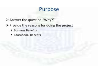 Purpose
 Answer the question “Why?”
 Provide the reasons for doing the project
 Business Benefits
 Educational Benefits
 