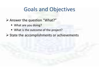 Goals and Objectives
 Answer the question “What?”
 What are you doing?
 What is the outcome of the project?
 State the accomplishments or achievements
 