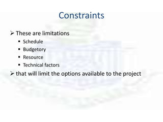 Constraints
 These are limitations
 Schedule
 Budgetory
 Resource
 Technical factors
 that will limit the options available to the project
 