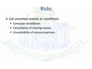 Risks
 List uncertain events or conditions
 Computer breakdown
 Cancellation of training classes
 Unavailability of resource persons
 