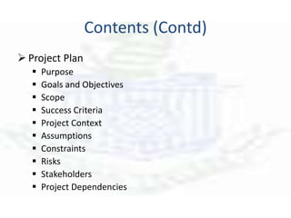Contents (Contd)
 Project Plan
 Purpose
 Goals and Objectives
 Scope
 Success Criteria
 Project Context
 Assumptions
 Constraints
 Risks
 Stakeholders
 Project Dependencies
 