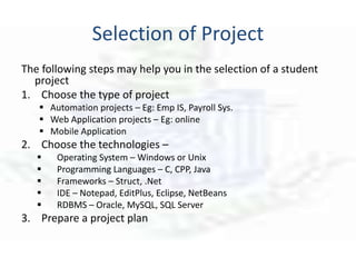 Selection of Project
The following steps may help you in the selection of a student
project
1. Choose the type of project
 Automation projects – Eg: Emp IS, Payroll Sys.
 Web Application projects – Eg: online
 Mobile Application
2. Choose the technologies –
 Operating System – Windows or Unix
 Programming Languages – C, CPP, Java
 Frameworks – Struct, .Net
 IDE – Notepad, EditPlus, Eclipse, NetBeans
 RDBMS – Oracle, MySQL, SQL Server
3. Prepare a project plan
 