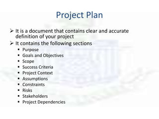 Project Plan
 It is a document that contains clear and accurate
definition of your project
 It contains the following sections
 Purpose
 Goals and Objectives
 Scope
 Success Criteria
 Project Context
 Assumptions
 Constraints
 Risks
 Stakeholders
 Project Dependencies
 