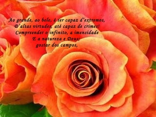 Ao grande, ao belo, é ser capaz d’extremos, D’altas virtudes, até capaz de crimes! Compreender o infinito, a imensidade E a natureza e Deus;  gostar dos campos, 