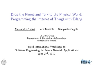 Drop the Phone and Talk to the Physical World:
Programming the Internet of Things with Erlang



  Alessandro Sivieri     Luca Mottola         Gianpaolo Cugola
                          DEEPSE Group
             Dipartimento di Elettronica e Informazione
                       Politecnico di Milano

            Third International Workshop on
  Software Engineering for Sensor Network Applications
                     June 2nd , 2012
 