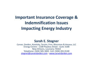 Important Insurance Coverage &
Indemnification Issues
Impacting Energy Industry
Sarah E. Stogner
Carver, Darden, Koretzky, Tessier, Finn, Blossman & Areaux, LLC
Energy Centre - 1100 Poydras Street - Suite 3100
New Orleans, Louisiana 70163
Telephone: (504) 585-3845 Cell: (504) 201-0140
stogner@carverdarden.com - www.carverdarden.com
 