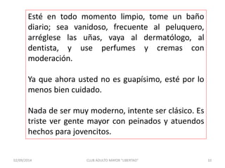 Esté en todo momento limpio, tome un baño 
diario; sea vanidoso, frecuente al peluquero, 
arréglese las uñas, vaya al dermatólogo, al 
dentista, y use perfumes y cremas con 
moderación. 
Ya que ahora usted no es guapísimo, esté por lo 
menos bien cuidado. 
Nada de ser muy moderno, intente ser clásico. Es 
triste ver gente mayor con peinados y atuendos 
hechos para jovencitos. 
02/09/2014 CLUB ADULTO MAYOR "LIBERTAD" 10 
 