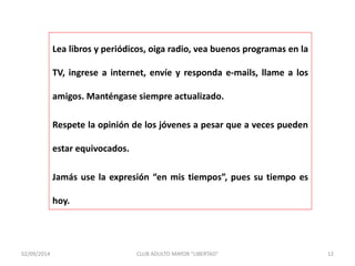 Lea libros y periódicos, oiga radio, vea buenos programas en la 
TV, ingrese a internet, envíe y responda e-mails, llame a los 
amigos. Manténgase siempre actualizado. 
Respete la opinión de los jóvenes a pesar que a veces pueden 
estar equivocados. 
Jamás use la expresión “en mis tiempos”, pues su tiempo es 
hoy. 
02/09/2014 CLUB ADULTO MAYOR "LIBERTAD" 12 
 