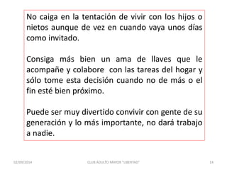 No caiga en la tentación de vivir con los hijos o 
nietos aunque de vez en cuando vaya unos días 
como invitado. 
Consiga más bien un ama de llaves que le 
acompañe y colabore con las tareas del hogar y 
sólo tome esta decisión cuando no de más o el 
fin esté bien próximo. 
Puede ser muy divertido convivir con gente de su 
generación y lo más importante, no dará trabajo 
a nadie. 
02/09/2014 CLUB ADULTO MAYOR "LIBERTAD" 14 
 