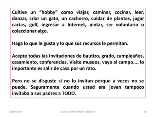 Cultive un “hobby” como viajar, caminar, cocinar, leer, 
danzar, criar un gato, un cachorro, cuidar de plantas, jugar 
cartas, golf, ingresar a Internet, pintar, ser voluntario o 
coleccionar algo. 
Haga lo que le gusta y lo que sus recursos le permitan. 
Acepte todas las invitaciones de bautizo, grado, cumpleaños, 
casamiento, conferencias. Visite museos, vaya al campo.... lo 
importante es salir de casa por un rato. 
Pero no se disguste si no lo invitan porque a veces no se 
puede. Seguramente cuando usted era joven tampoco 
invitaba a sus padres a TODO. 
02/09/2014 CLUB ADULTO MAYOR "LIBERTAD" 16 
 