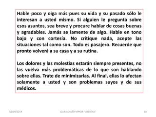 Hable poco y oiga más pues su vida y su pasado sólo le 
interesan a usted mismo. Si alguien le pregunta sobre 
esos asuntos, sea breve y procure hablar de cosas buenas 
y agradables. Jamás se lamente de algo. Hable en tono 
bajo y con cortesía. No critique nada, acepte las 
situaciones tal como son. Todo es pasajero. Recuerde que 
pronto volverá a su casa y a su rutina. 
Los dolores y las molestias estarán siempre presentes, no 
las vuelva más problemáticas de lo que son hablando 
sobre ellas. Trate de minimizarlas. Al final, ellas lo afectan 
solamente a usted y son problemas suyos y de sus 
médicos. 
02/09/2014 CLUB ADULTO MAYOR "LIBERTAD" 18 
 