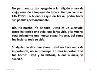 No permanezca tan apegado a la religión ahora de 
viejo, rezando e implorando todo el tiempo como un 
FANÁTICO. Lo bueno es que en breve, podrá hacer 
sus pedidos personalmente. 
Ría, ría mucho, ría de todo, usted es un suertudo, 
usted ha tenido una vida, una larga vida, y la muerte 
será solamente una nueva etapa incierta, así como 
fue incierta toda su vida. 
Si alguien le dice que ahora usted no hace nada de 
importancia, no se preocupe. Lo más importante ya 
fue hecho: usted y su historia, buena o mala, ya 
sucedió. 
02/09/2014 CLUB ADULTO MAYOR "LIBERTAD" 20 
 