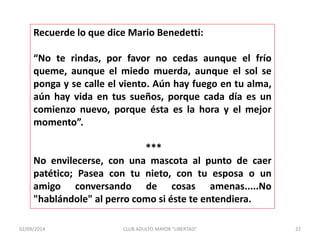 Recuerde lo que dice Mario Benedetti: 
“No te rindas, por favor no cedas aunque el frío 
queme, aunque el miedo muerda, aunque el sol se 
ponga y se calle el viento. Aún hay fuego en tu alma, 
aún hay vida en tus sueños, porque cada día es un 
comienzo nuevo, porque ésta es la hora y el mejor 
momento”. 
*** 
No envilecerse, con una mascota al punto de caer 
patético; Pasea con tu nieto, con tu esposa o un 
amigo conversando de cosas amenas.....No 
"hablándole" al perro como si éste te entendiera. 
02/09/2014 CLUB ADULTO MAYOR "LIBERTAD" 22 
 