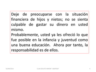 Deje de preocuparse con la situación 
financiera de hijos y nietos; no se sienta 
culpable de gastar su dinero en usted 
mismo. 
Probablemente, usted ya les ofreció lo que 
fue posible en la infancia y juventud como 
una buena educación. Ahora por tanto, la 
responsabilidad es de ellos. 
02/09/2014 CLUB ADULTO MAYOR "LIBERTAD" 4 
 