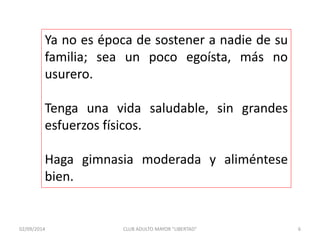 Ya no es época de sostener a nadie de su 
familia; sea un poco egoísta, más no 
usurero. 
Tenga una vida saludable, sin grandes 
esfuerzos físicos. 
Haga gimnasia moderada y aliméntese 
bien. 
02/09/2014 CLUB ADULTO MAYOR "LIBERTAD" 6 
 