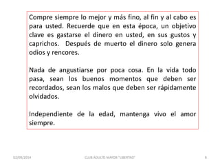 Compre siempre lo mejor y más fino, al fin y al cabo es 
para usted. Recuerde que en esta época, un objetivo 
clave es gastarse el dinero en usted, en sus gustos y 
caprichos. Después de muerto el dinero solo genera 
odios y rencores. 
Nada de angustiarse por poca cosa. En la vida todo 
pasa, sean los buenos momentos que deben ser 
recordados, sean los malos que deben ser rápidamente 
olvidados. 
Independiente de la edad, mantenga vivo el amor 
siempre. 
02/09/2014 CLUB ADULTO MAYOR "LIBERTAD" 8 
 