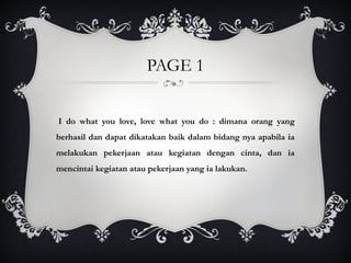 PAGE 1
I do what you love, love what you do : dimana orang yang
berhasil dan dapat dikatakan baik dalam bidang nya apabila ia
melakukan pekerjaan atau kegiatan dengan cinta, dan ia
mencintai kegiatan atau pekerjaan yang ia lakukan.
 