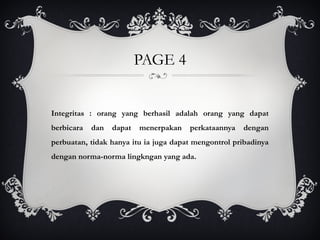 PAGE 4
Integritas : orang yang berhasil adalah orang yang dapat
berbicara dan dapat menerpakan perkataannya dengan
perbuatan, tidak hanya itu ia juga dapat mengontrol pribadinya
dengan norma-norma lingkngan yang ada.
 