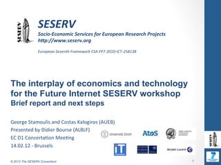  
                	
  

                SESERV	
  
                Socio-­‐Economic	
  Services	
  for	
  European	
  Research	
  Projects	
  
                h8p://www.seserv.org	
  
                	
  
                European	
  Seventh	
  Framework	
  CSA	
  FP7-­‐2010-­‐ICT-­‐258138	
  




The interplay of economics and technology
for the Future Internet SESERV workshop
Brief report and next steps

George	
  Stamoulis	
  and	
  Costas	
  Kalogiros	
  (AUEB)	
  
Presented	
  by	
  Didier	
  Bourse	
  (ALBLF)	
  
EC	
  D1	
  ConcertaAon	
  MeeAng	
  
14.02.12	
  -­‐	
  Brussels	
  

© 2012 The SESERV Consortium                                                                  1
 