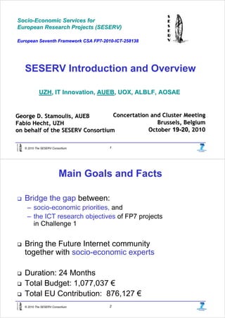 Socio-Economic Services for
Socio-
European Research Projects (SESERV)

European Seventh Framework CSA FP7-2010-ICT-258138
                               FP7- 2010- ICT-




   SESERV Introduction and Overview

            UZH, IT Innovation, AUEB, UOX, ALBLF, AOSAE


George D. Stamoulis, AUEB         Concertation and Cluster Meeting
Fabio Hecht, UZH                                 Brussels, Belgium
on behalf of the SESERV Consortium            October 19-20, 2010


   © 2010 The SESERV Consortium       1




                         Main Goals and Facts

   Bridge the gap between:
    – socio-economic priorities, and
    – the ICT research objectives of FP7 projects
      in Challenge 1


   Bring the Future Internet community
   together with socio-economic experts

   Duration: 24 Months
   Total Budget: 1,077,037 €
   Total EU Contribution: 876,127 €
   © 2010 The SESERV Consortium       2
 
