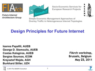 Design Principles for Future Internet Socio-Economic Services for European Research Projects Ioanna Papafili, AUEB George D. Stamoulis, AUEB Costas Kalogiros, AUEB Sergios Soursos, ICOM Krzysztof Wajda, AGH Burkhard Stiller, UZH FIArch workshop, Brussels, Belgium  May  23,   2011 Future Internet Architecture Group Simple Economic Management Approaches of Overlay Traffic in Heterogeneous Internet Topologies 
