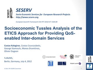 SESERV
                   Socio-Economic Services for European Research Projects
                   http://www.seserv.org
                   European Seventh Framework CSA FP7-2010-ICT-258138


Socioeconomic Tussles Analysis of the
ETICS Approach for Providing QoS-
enabled Inter-domain Services
Costas Kalogiros, Costas Courcoubetis,
George Stamoulis, Manos Dramitinos,
Olivier Dugeon

FuNeMS,
Berlin, Germany, July 4, 2012

© 2011 The SESERV Consortium                                                1
 