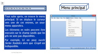 Menu principal
Tout suite après, on trouve le menu
principal. Si on déplace le curseur
vers une de ces entrees, un sous-
menu apparaitra.
Les éléments en noirs peuvent être
executés sur le champ tandis que les
gris ne sont pas disponibles.
Par exemple, ici on peut ouvrir
Series Statistics alors que Graph est
indisponible.
Carl Nally Régi Simon
 