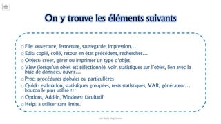 On y trouve les éléments suivants
o File: ouverture, fermeture, sauvegarde, impression…
o Edit: copié, collé, retour en état précédent, rechercher…
o Object: créer, gérer ou imprimer un type d’objet
o View (lorsqu’un objet est sélectionné): voir, statistiques sur l’objet, lien avec la
base de données, ouvrir…
o Proc: procédures globales ou particulières
o Quick: estimation, statistiques groupées, tests statistiques, VAR, générateur…
bouton le plus utilisé !!!
o Options, Add-in, Windows: facultatif
o Help: à utiliser sans limite.
Carl Nally Régi Simon
 