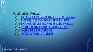 V. UTILISER EVIEWS
V.I CRÉER OU OUVRIR UN FICHIER EVIEWS
V.II ENTRER DES DONNÉES SUR EVIEWS
V.III EXAMINER LES DONNÉES SUR EVIEWS
V.IV ESTIMER UN MODÈLE SUR EVIEWS
V.V FAIRE DES PRÉVISIONS
V.VI OPERATIONS DIVERSES
CARL NALLY RÉGI SIMON
 