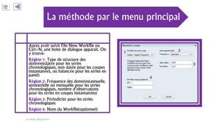 La méthode par le menu principal
Apres avoir suivit File/New/Workfile ou
Ctrl+N, une boite de dialogue apparait. On
y trouve:
Région 1: Type de structure des
données(datée pour les séries
chronologiques, non datée pour les coupes
instantanées, ou balancée pour les séries en
panel)
Région 2: Fréquence des données(annuelle,
semestrielle ou mensuelle pour les séries
chronologiques, nombre d’observations
pour les séries en coupes instantanées)
Région 3: Périodicité pour les séries
chronologiques
Région 4: Nom du Workfile(optionnel)
Carl Nally Régi Simon
1 2
3
4
 