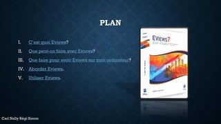 PLAN
I. C’est quoi Eviews?
II. Que peut-on faire avec Eviews?
III. Que faire pour avoir Eviews sur mon ordinateur?
IV. Aborder Eviews.
V. Utiliser Eviews.
Carl Nally Régi Simon
 