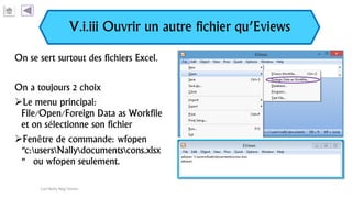 V.i.iii Ouvrir un autre fichier qu’Eviews
On se sert surtout des fichiers Excel.
On a toujours 2 choix
Le menu principal:
File/Open/Foreign Data as Workfile
et on sélectionne son fichier
Fenêtre de commande: wfopen
"c:usersNallydocumentscons.xlsx
" ou wfopen seulement.
Carl Nally Régi Simon
 