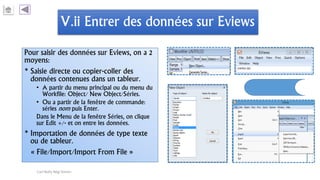 V.ii Entrer des données sur Eviews
Pour saisir des données sur Eviews, on a 2
moyens:
* Saisie directe ou copier-coller des
données contenues dans un tableur.
• A partir du menu principal ou du menu du
Workfile: Object/ New Object/Séries.
• Ou a partir de la fenêtre de commande:
séries nom puis Enter.
Dans le Menu de la fenêtre Séries, on clique
sur Edit +/- et on entre les données.
* Importation de données de type texte
ou de tableur.
« File/Import/Import From File »
Carl Nally Régi Simon
 