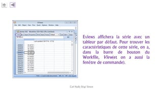 Eviews affichera la série avec un
tableur par défaut. Pour trouver les
caractéristiques de cette série, on a,
dans la barre de bouton du
Workfile, View(et on a aussi la
fenêtre de commande).
Carl Nally Régi Simon
 
