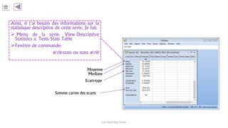 Ainsi, si j’ai besoin des informations sur la
statistique descriptive de cette série, Je fais
 Menu de la série: View/Descriptive
Statistics & Tests/Stats Table
Fenêtre de commande:
série.stats ou stats série
Carl Nally Régi Simon
Moyenne
Mediane
Ecart-type
Somme carree des ecarts
 