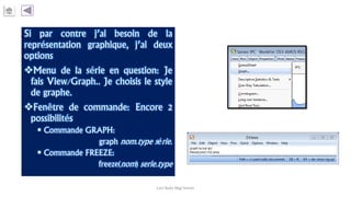 Si par contre j’ai besoin de la
représentation graphique, j’ai deux
options
Menu de la série en question: Je
fais View/Graph.. Je choisis le style
de graphe.
Fenêtre de commande: Encore 2
possibilités
 Commande GRAPH:
graph nom.type série.
 Commande FREEZE:
freeze(nom) serie.type
Carl Nally Régi Simon
 
