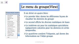 Le menu du groupe(View)
Il est divisé en quatre blocs
Le premier bloc donne les différentes façons de
visualiser les données du groupe
Le second affiche les diverses statistiques de bases
Le troisième est pour les statistiques spécialisées
typiquement calculées pour les données en séries
temporelles.
Le quatrième contient l’étiquette, qui donne des
informations sur l’objet groupe.
Carl Nally Régi Simon
 