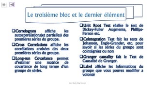 Le troisième bloc et le dernier élément
Correlogram affiche les
autocorrélations(et partielles) des
premières séries du groupe.
Cross Correlations affiche les
corrélations croisées des deux
premières séries du groupe.
Long-run Covariance permet
d’estimer une matrice de
covariance de long terme d’un
groupe de séries.
Unit Root Test réalise le test de
Dickey-Fuller Augmente, Phillips-
Perron etc.
Cointegration Test fait les tests de
Johansen, Engle-Grander, etc. pour
savoir si les séries du groupe sont
cointégrées ou non
Granger causality fait le Test de
Causalité de Granger.
Label affiche les informations du
groupe que vous pouvez modifier a
volonté
Carl Nally Régi Simon
 