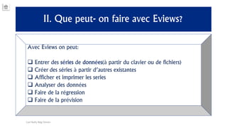 II. Que peut- on faire avec Eviews?
Avec Eviews on peut:
 Entrer des séries de données(à partir du clavier ou de fichiers)
 Créer des séries à partir d’autres existantes
 Afficher et imprimer les series
 Analyser des données
 Faire de la régression
 Faire de la prévision
Carl Nally Régi Simon
 